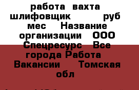 работа. вахта. шлифовщик. 50 000 руб./мес. › Название организации ­ ООО Спецресурс - Все города Работа » Вакансии   . Томская обл.